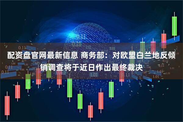 配资盘官网最新信息 商务部：对欧盟白兰地反倾销调查将于近日作出最终裁决