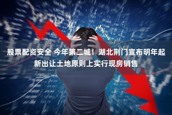 股票配资安全 今年第二城！湖北荆门宣布明年起新出让土地原则上实行现房销售