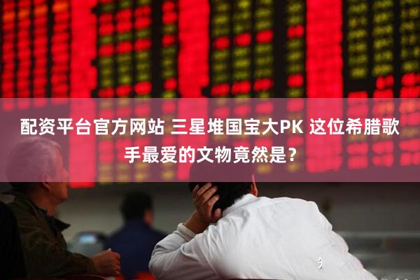 配资平台官方网站 三星堆国宝大PK 这位希腊歌手最爱的文物竟然是？