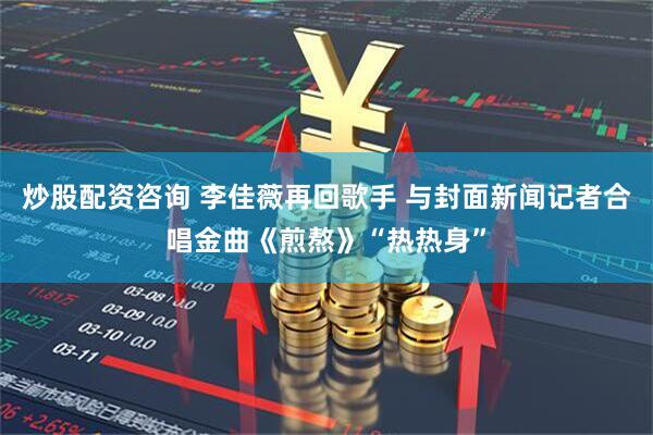 炒股配资咨询 李佳薇再回歌手 与封面新闻记者合唱金曲《煎熬》“热热身”