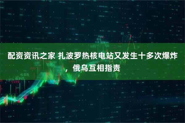 配资资讯之家 扎波罗热核电站又发生十多次爆炸，俄乌互相指责