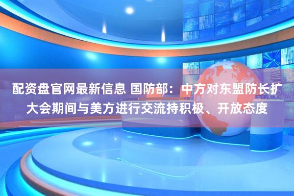配资盘官网最新信息 国防部：中方对东盟防长扩大会期间与美方进行交流持积极、开放态度
