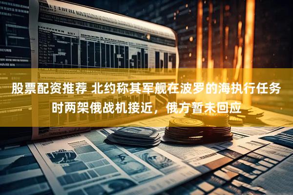 股票配资推荐 北约称其军舰在波罗的海执行任务时两架俄战机接近，俄方暂未回应