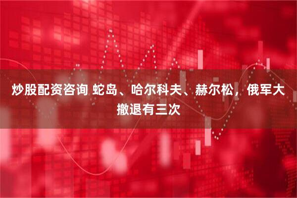炒股配资咨询 蛇岛、哈尔科夫、赫尔松，俄军大撤退有三次