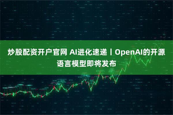 炒股配资开户官网 AI进化速递丨OpenAI的开源语言模型即将发布
