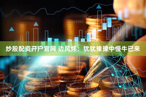炒股配资开户官网 边风炜：犹犹豫豫中慢牛已来