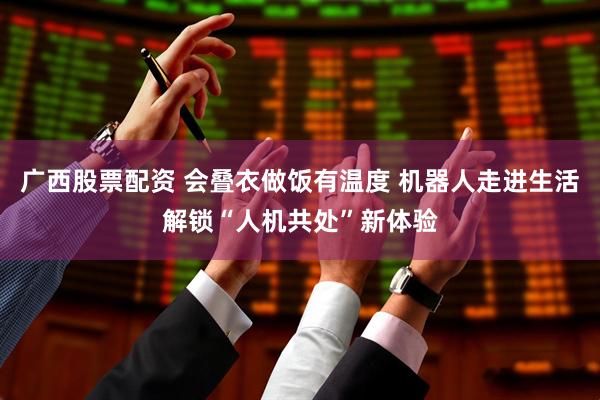 广西股票配资 会叠衣做饭有温度 机器人走进生活解锁“人机共处”新体验