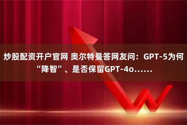 炒股配资开户官网 奥尔特曼答网友问：GPT-5为何“降智”、是否保留GPT-4o……