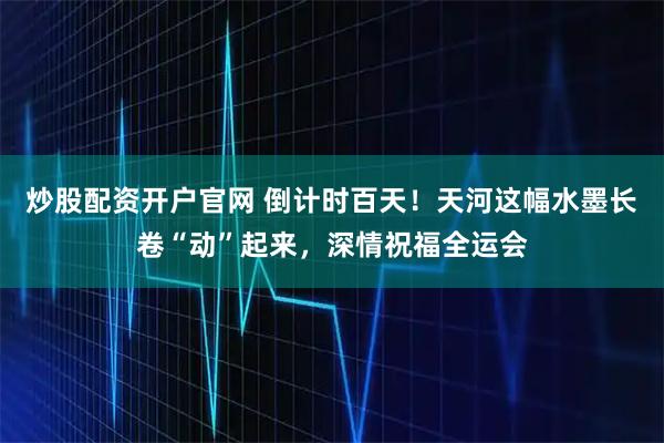 炒股配资开户官网 倒计时百天！天河这幅水墨长卷“动”起来，深情祝福全运会