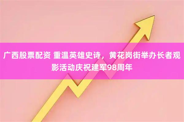 广西股票配资 重温英雄史诗，黄花岗街举办长者观影活动庆祝建军98周年