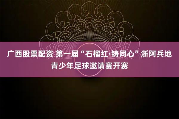 广西股票配资 第一届“石榴红·铸同心”浙阿兵地青少年足球邀请赛开赛