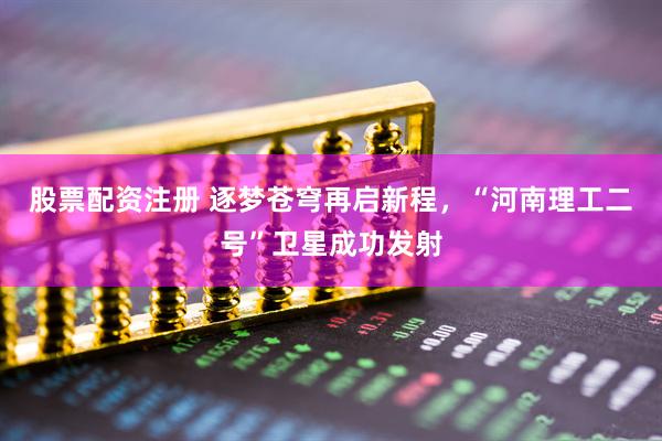 股票配资注册 逐梦苍穹再启新程，“河南理工二号”卫星成功发射