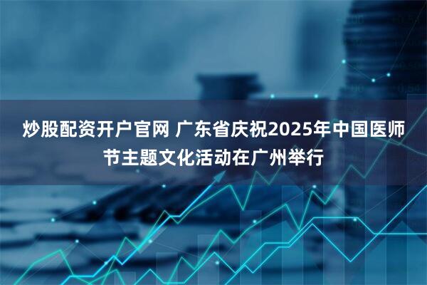 炒股配资开户官网 广东省庆祝2025年中国医师节主题文化活动在广州举行