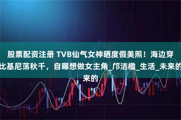 股票配资注册 TVB仙气女神晒度假美照！海边穿比基尼荡秋千，自曝想做女主角_邝洁楹_生活_未来的