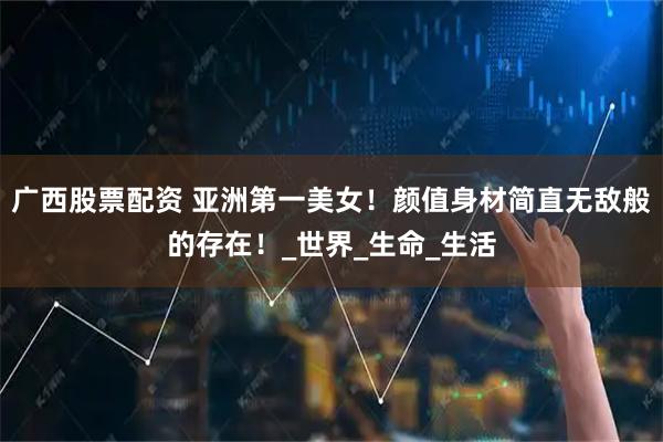 广西股票配资 亚洲第一美女！颜值身材简直无敌般的存在！_世界_生命_生活