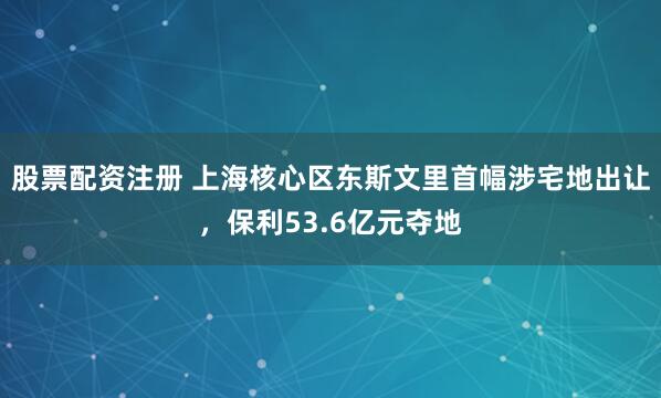 股票配资注册 上海核心区东斯文里首幅涉宅地出让，保利53.6亿元夺地