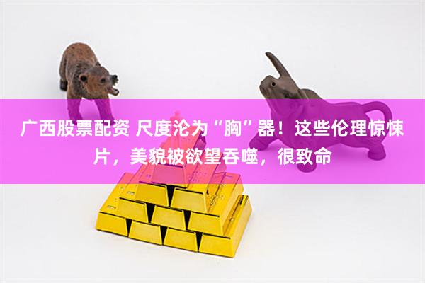广西股票配资 尺度沦为“胸”器！这些伦理惊悚片，美貌被欲望吞噬，很致命