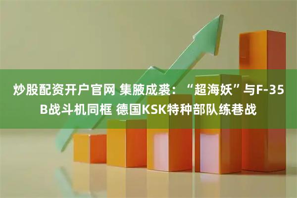 炒股配资开户官网 集腋成裘：“超海妖”与F-35B战斗机同框 德国KSK特种部队练巷战