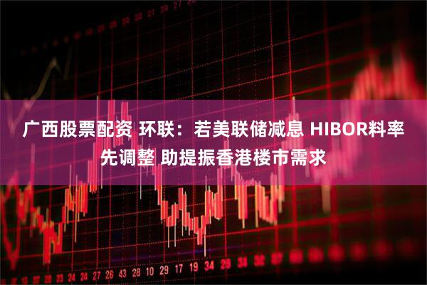 广西股票配资 环联：若美联储减息 HIBOR料率先调整 助提振香港楼市需求