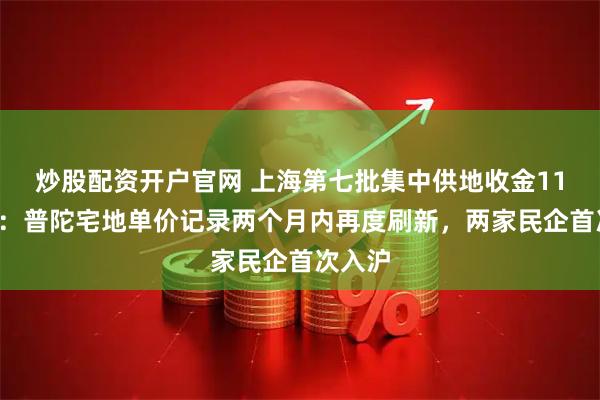 炒股配资开户官网 上海第七批集中供地收金111亿元：普陀宅地单价记录两个月内再度刷新，两家民企首次入沪
