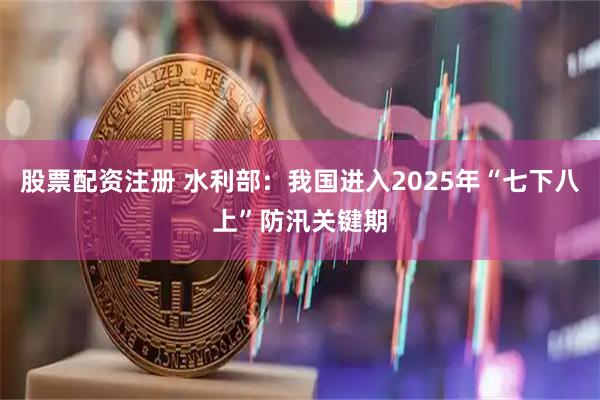 股票配资注册 水利部：我国进入2025年“七下八上”防汛关键期