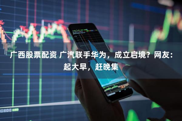 广西股票配资 广汽联手华为，成立启境？网友：起大早，赶晚集