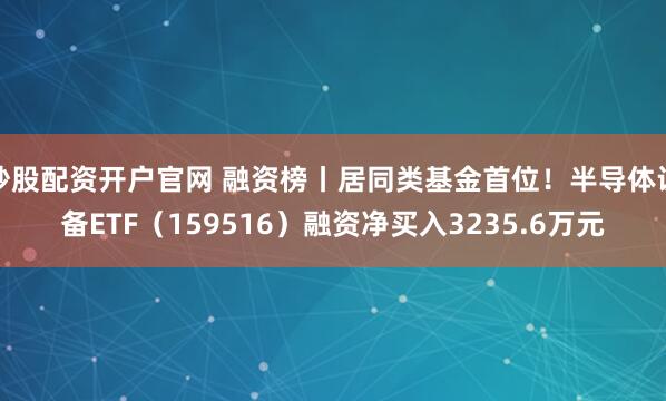 炒股配资开户官网 融资榜丨居同类基金首位！半导体设备ETF（159516）融资净买入3235.6万元