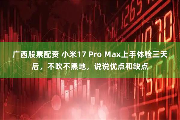 广西股票配资 小米17 Pro Max上手体验三天后，不吹不黑地，说说优点和缺点