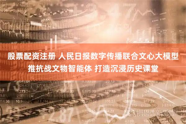 股票配资注册 人民日报数字传播联合文心大模型推抗战文物智能体 打造沉浸历史课堂