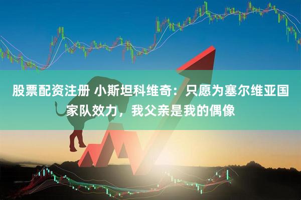 股票配资注册 小斯坦科维奇：只愿为塞尔维亚国家队效力，我父亲是我的偶像