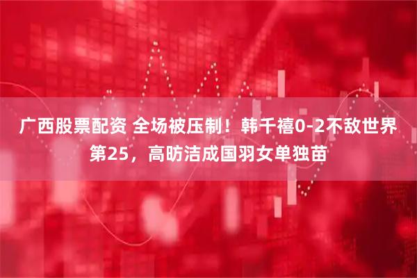 广西股票配资 全场被压制！韩千禧0-2不敌世界第25，高昉洁成国羽女单独苗