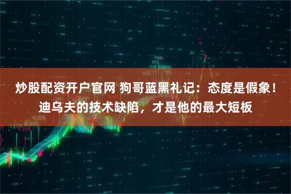 炒股配资开户官网 狗哥蓝黑礼记：态度是假象！迪乌夫的技术缺陷，才是他的最大短板