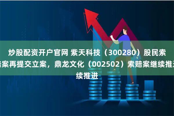 炒股配资开户官网 紫天科技（300280）股民索赔案再提交立案，鼎龙文化（002502）索赔案继续推进