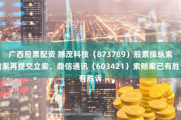 广西股票配资 腾茂科技（873789）股票操纵索赔案再提交立案，鼎信通讯（603421）索赔案已有胜诉